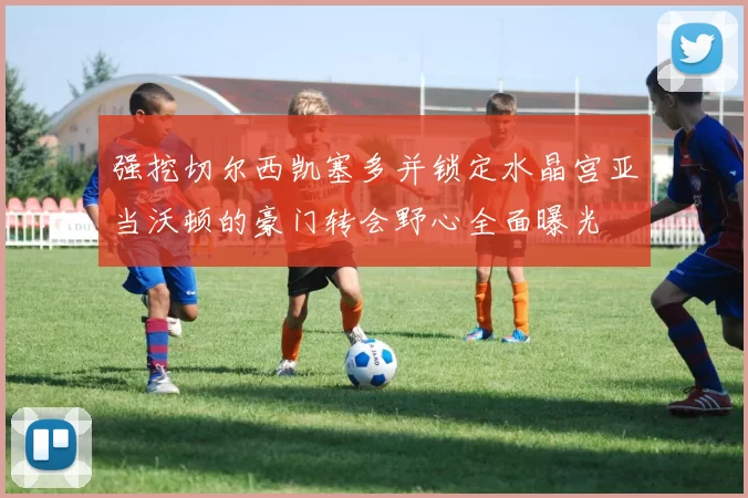 强挖切尔西凯塞多并锁定水晶宫亚当沃顿的豪门转会野心全面曝光