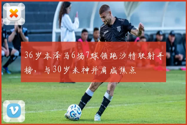 36岁本泽马6场7球领跑沙特联射手榜，与30岁米神并肩成焦点